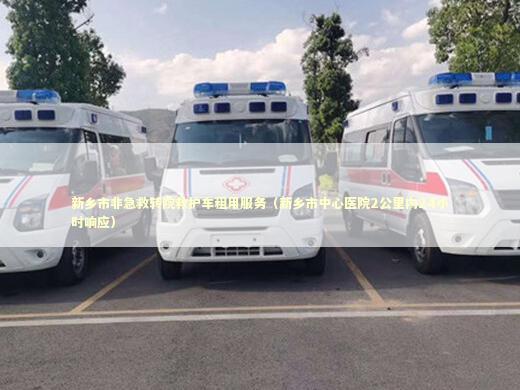 新乡市非急救转院救护车租用服务（新乡市中心医院2公里内24小时响应）