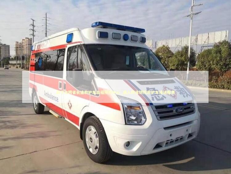 南宁市跨省长途救护车出租预约中心_病人跨省转院救护车接送服务