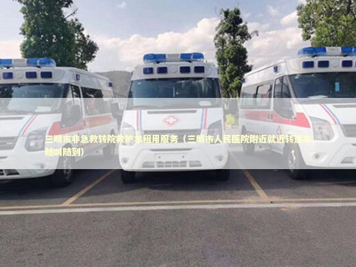 三明市非急救转院救护车租用服务（三明市人民医院附近就近转运车随叫随到）