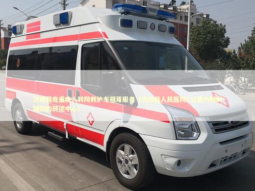 沂南县危重病人转院救护车租用服务（沂南县人民医院2公里内随叫随到的转运中心） 急救设备百科