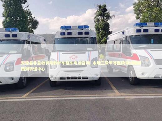 双滦县非急救转院救护车租车电话咨询_本地三级甲等医院周边随叫随到转运中心