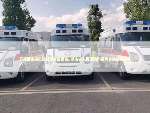 开福区患者出院转运专业服务_湖南省人民医院附近跨省接送服务中心