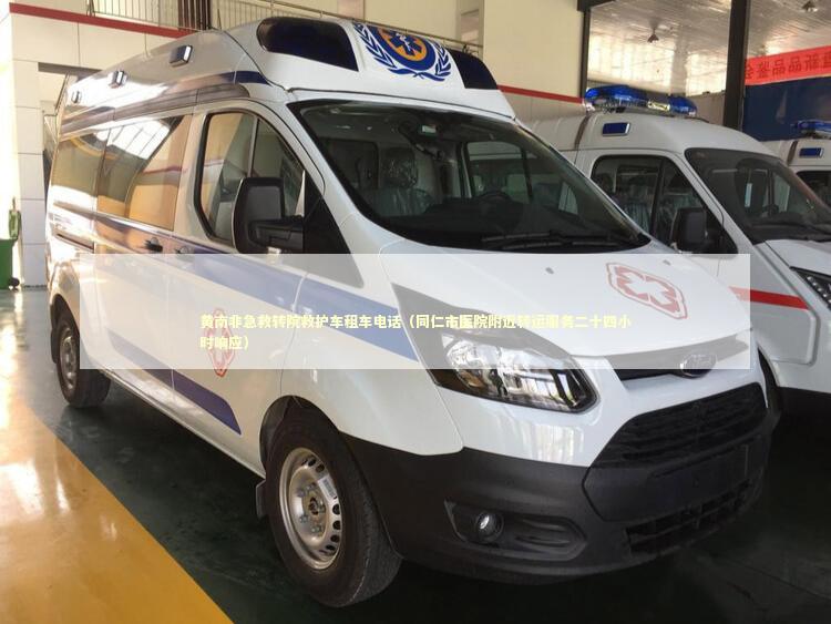 黄南非急救转院救护车租车电话（同仁市医院附近转运服务二十四小时响应） 救护车资质指南