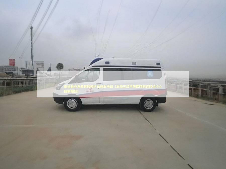 南谯县非急救转院救护车租车电话（本地三级甲等医院附近转运中心随叫随到）