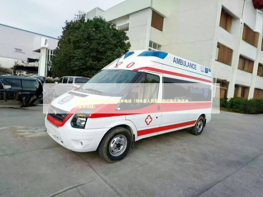 邻水县非急救转院救护车租车电话（邻水县人民医院附近医疗转运中心服务热线）