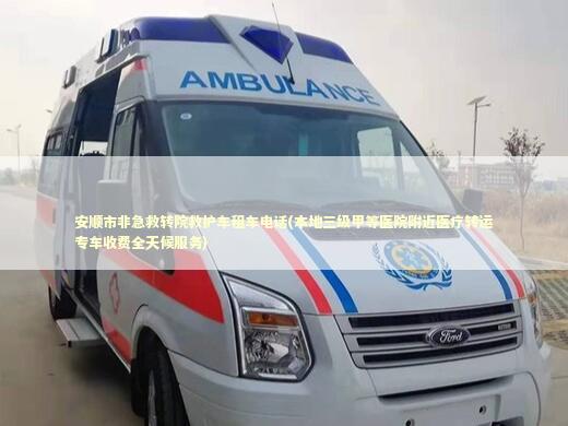 安顺市非急救转院救护车租车电话(本地三级甲等医院附近医疗转运专车收费全天候服务)