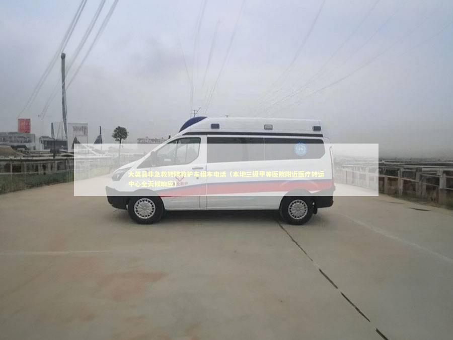 大英县非急救转院救护车租车电话（本地三级甲等医院附近医疗转运中心全天候响应）