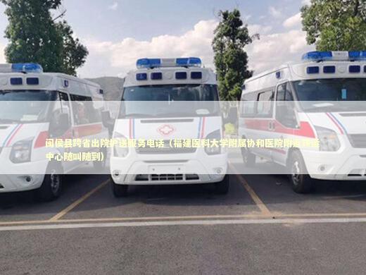 闽侯县跨省出院护送服务电话（福建医科大学附属协和医院附近转运中心随叫随到） 非急救转运资讯