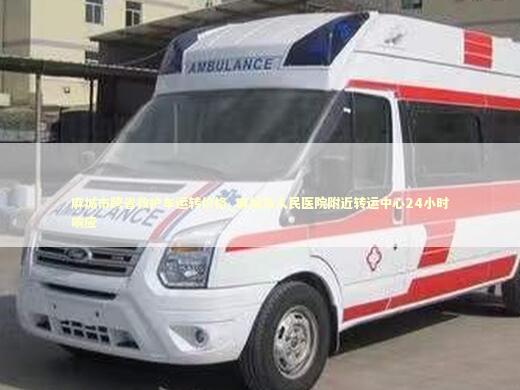 麻城市跨省救护车运转价格_麻城市人民医院附近转运中心24小时响应