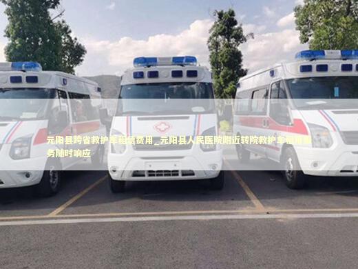元阳县跨省救护车租赁费用_元阳县人民医院附近转院救护车租用服务随时响应 救护车资质指南