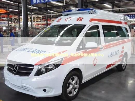 新密救护车出租预约热线_跨省转院接送服务中心