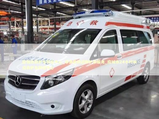 应城市救护车转运中心_非急救转运救护车服务_应城市24小时响应救护车转运中心