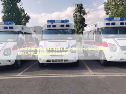 非急救转运救护车租用服务(灵石县2公里内24小时随叫随到山西医科大学第二医院周边医疗救护服务) 救护车资质指南
