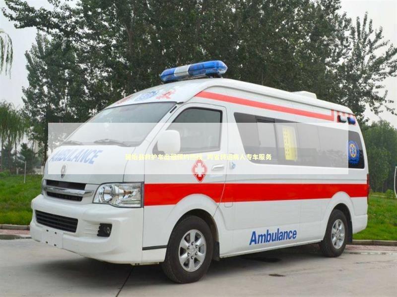 建始县救护车出租预约热线_跨省转运病人专车服务 救护车资质指南