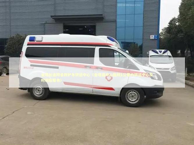 金塔长途跨省救护车转运中心（金塔县中心医院1公里内转运中心及时响应服务）