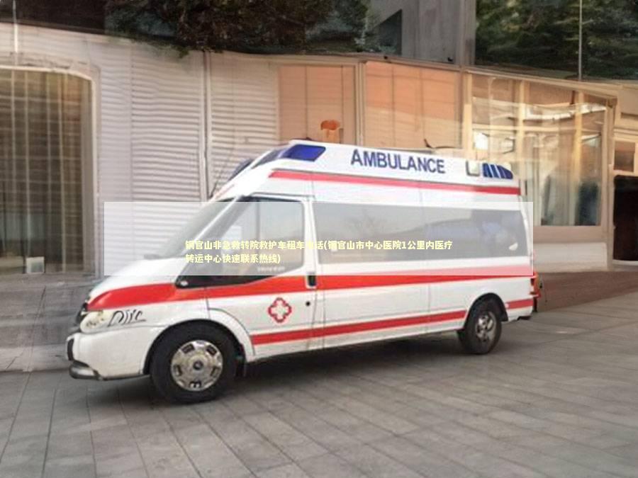 铜官山非急救转院救护车租车电话(铜官山市中心医院1公里内医疗转运中心快速联系热线)