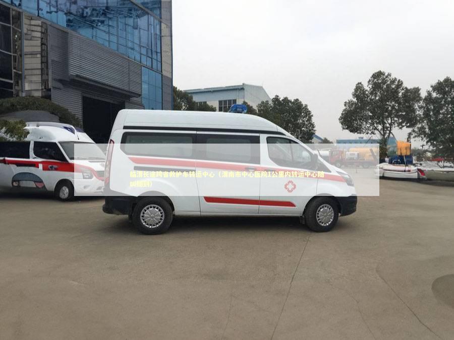 临渭长途跨省救护车转运中心（渭南市中心医院1公里内转运中心随叫随到）