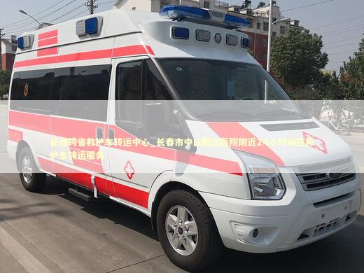 长途跨省救护车转运中心_长春市中日联谊医院附近24小时响应救护车转运服务