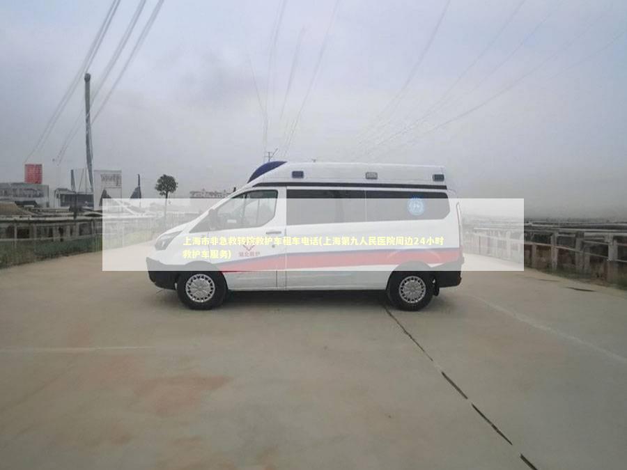上海市非急救转院救护车租车电话(上海第九人民医院周边24小时救护车服务)