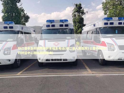 印江县非急救转院救护车租车电话(印江县人民医院1公里内24小时转运中心随叫随到服务) 急救知识科普