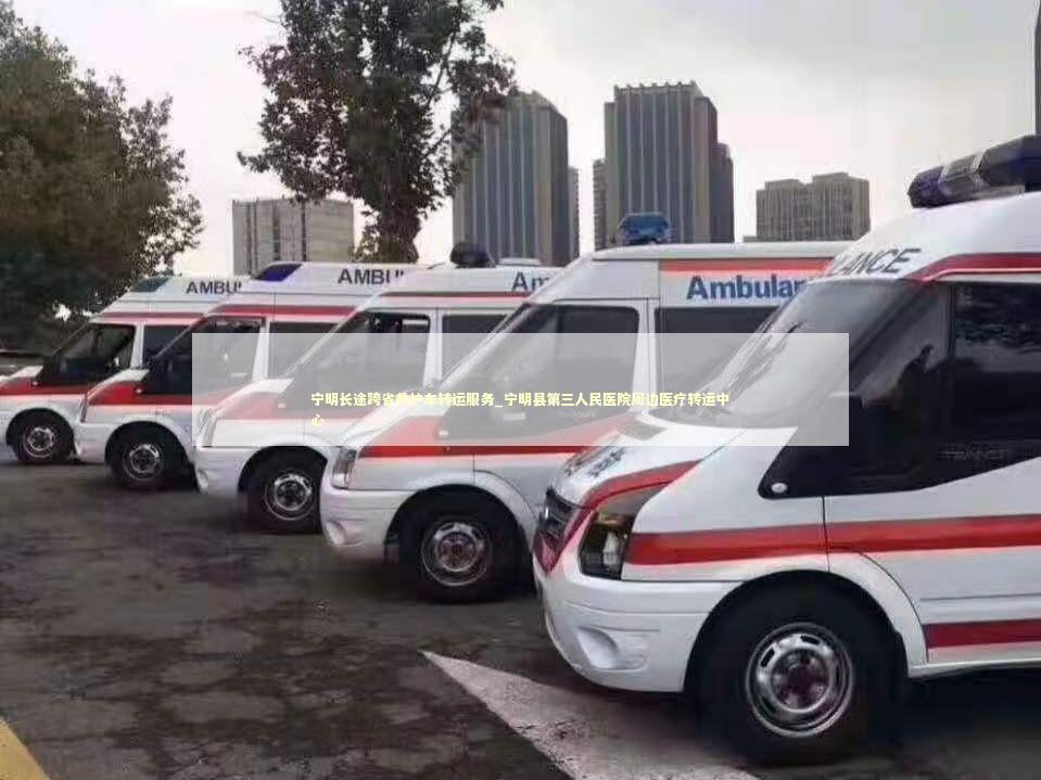 宁明长途跨省救护车转运服务_宁明县第三人民医院周边医疗转运中心