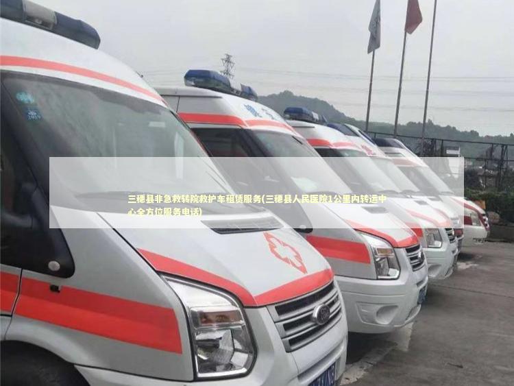 三穗县非急救转院救护车租赁服务(三穗县人民医院1公里内转运中心全方位服务电话)