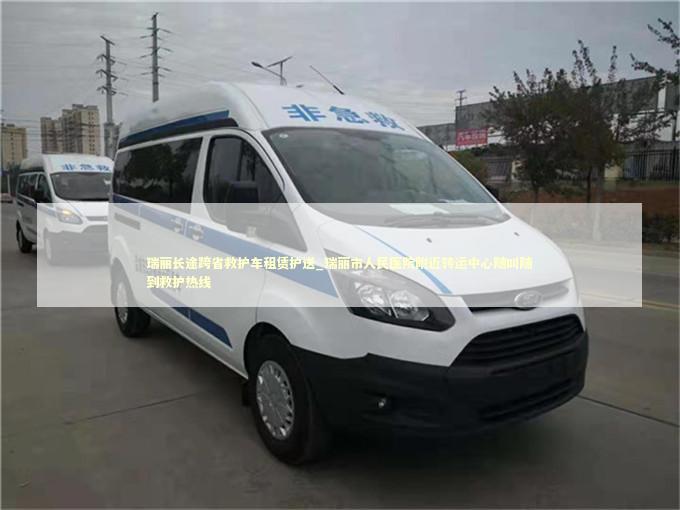 瑞丽长途跨省救护车租赁护送_瑞丽市人民医院附近转运中心随叫随到救护热线