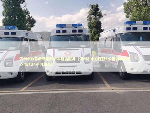 滨州市非急救转运救护车租赁服务（滨州市中心医院1公里内转运中心电话24小时服务）