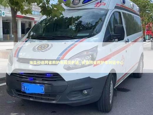 海盐长途跨省救护车租赁护送_长途跨省救护车转运中心